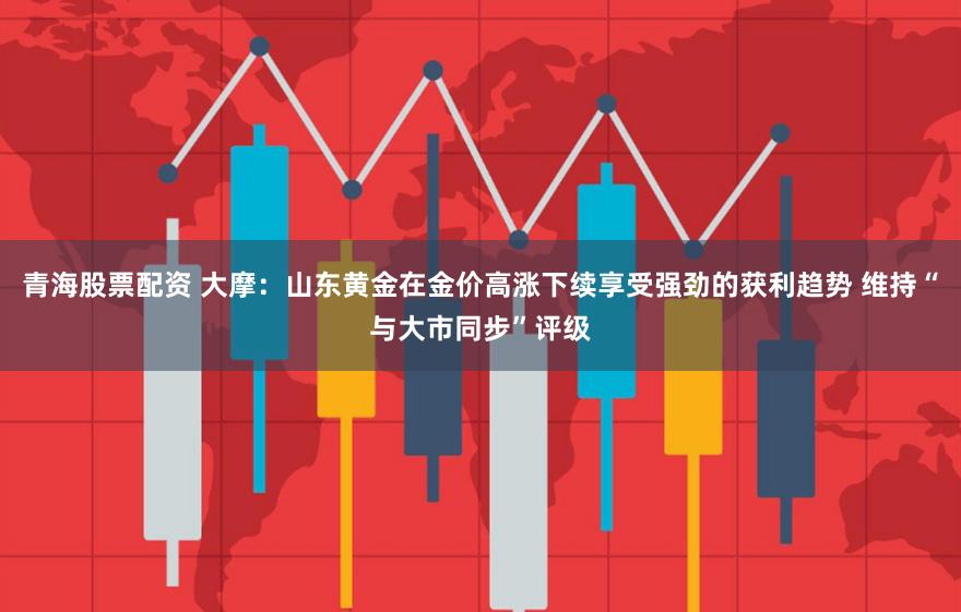 青海股票配资 大摩：山东黄金在金价高涨下续享受强劲的获利趋势 维持“与大市同步”评级