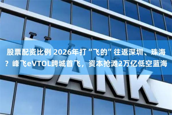 股票配资比例 2026年打“飞的”往返深圳、珠海？峰飞eVTOL跨城首飞，资本抢滩2万亿低空蓝海