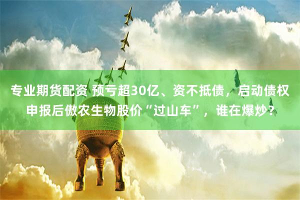 专业期货配资 预亏超30亿、资不抵债，启动债权申报后傲农生物股价“过山车”，谁在爆炒？