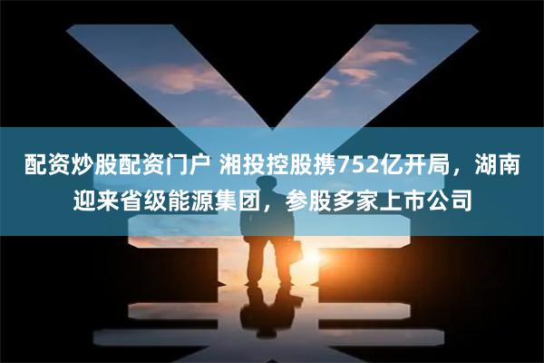 配资炒股配资门户 湘投控股携752亿开局，湖南迎来省级能源集团，参股多家上市公司