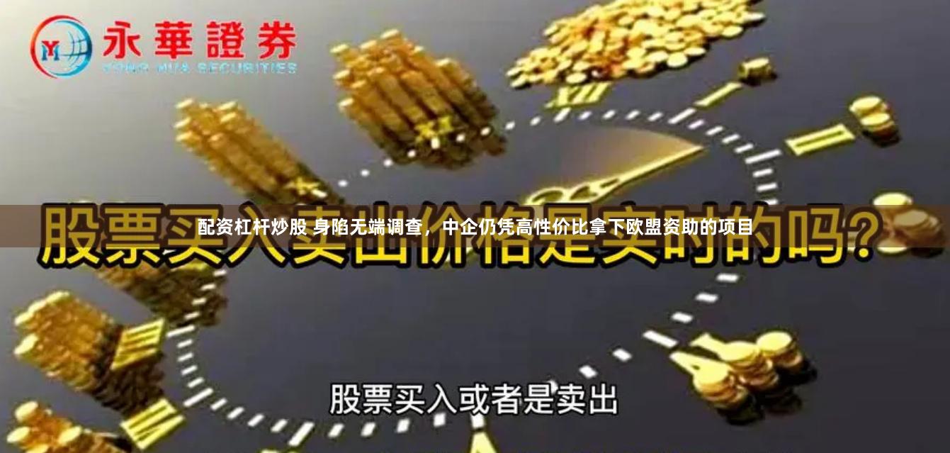 配资杠杆炒股 身陷无端调查，中企仍凭高性价比拿下欧盟资助的项目