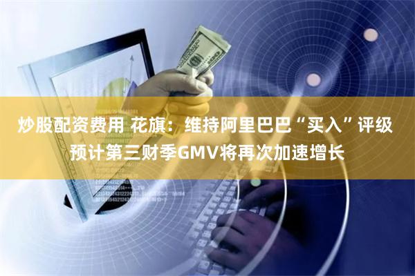 炒股配资费用 花旗：维持阿里巴巴“买入”评级 预计第三财季GMV将再次加速增长