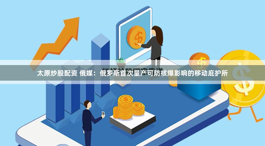 太原炒股配资 俄媒：俄罗斯首次量产可防核爆影响的移动庇护所