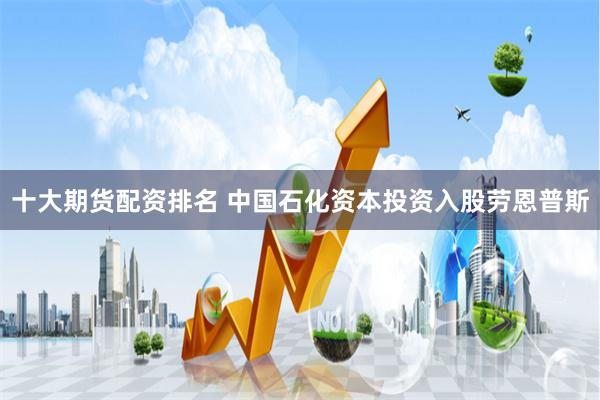 十大期货配资排名 中国石化资本投资入股劳恩普斯