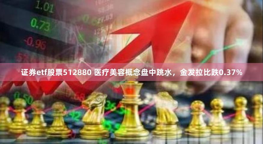 证券etf股票512880 医疗美容概念盘中跳水，金发拉比跌0.37%