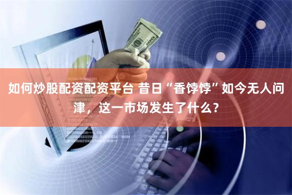 如何炒股配资配资平台 昔日“香饽饽”如今无人问津，这一市场发生了什么？