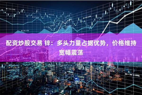 配资炒股交易 锌：多头力量占据优势，价格维持宽幅震荡