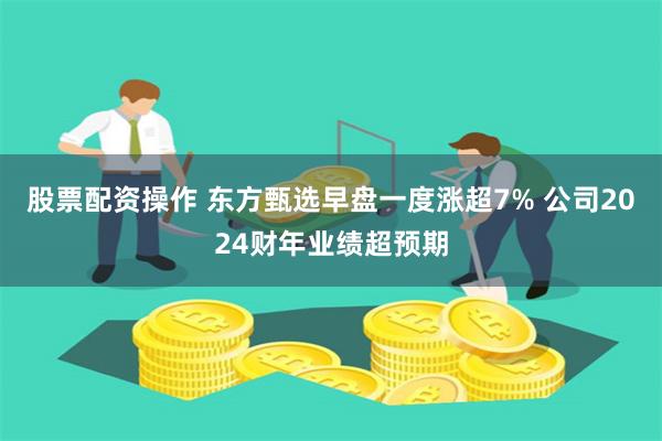 股票配资操作 东方甄选早盘一度涨超7% 公司2024财年业绩超预期