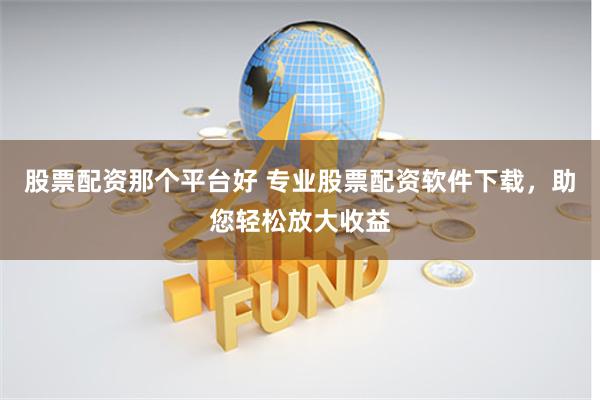 股票配资那个平台好 专业股票配资软件下载，助您轻松放大收益