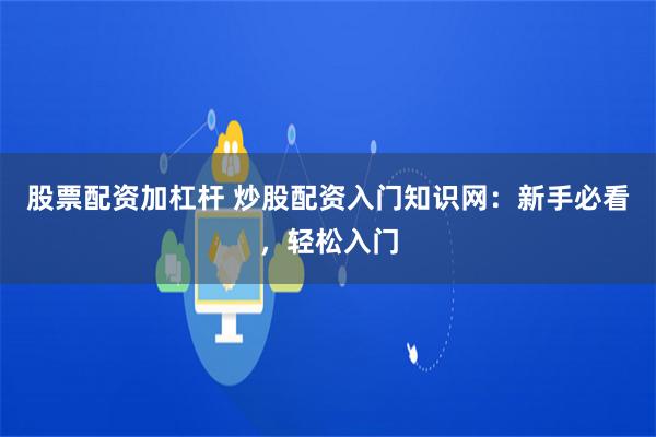股票配资加杠杆 炒股配资入门知识网：新手必看，轻松入门