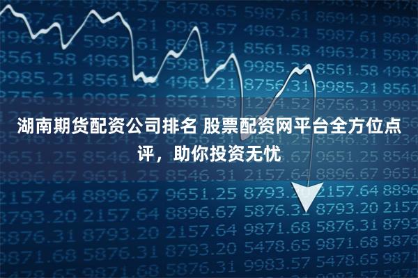湖南期货配资公司排名 股票配资网平台全方位点评，助你投资无忧