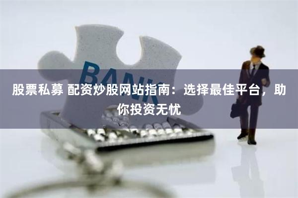 股票私募 配资炒股网站指南：选择最佳平台，助你投资无忧