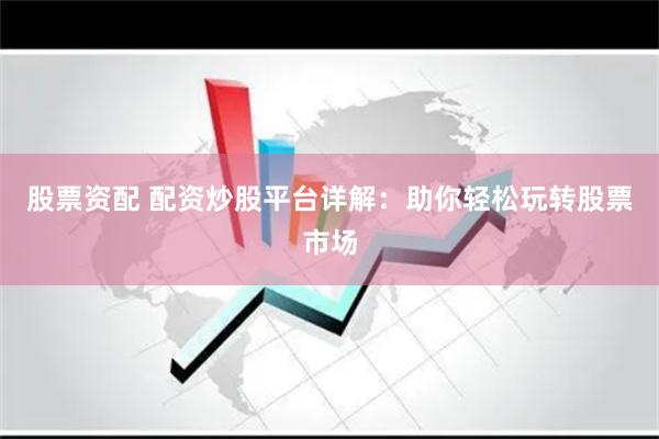 股票资配 配资炒股平台详解：助你轻松玩转股票市场