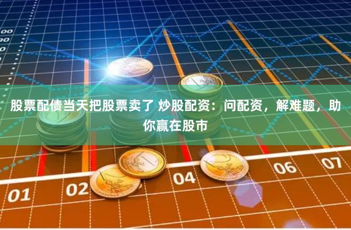 股票配债当天把股票卖了 炒股配资：问配资，解难题，助你赢在股市