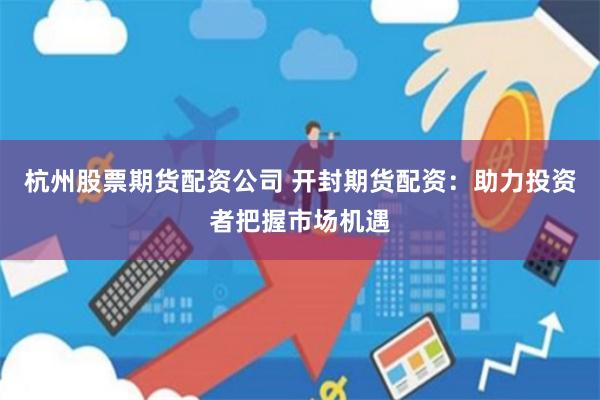 杭州股票期货配资公司 开封期货配资：助力投资者把握市场机遇