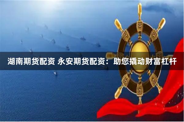 湖南期货配资 永安期货配资：助您撬动财富杠杆