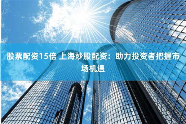 股票配资15倍 上海炒股配资：助力投资者把握市场机遇
