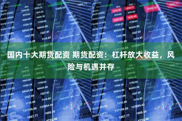 国内十大期货配资 期货配资：杠杆放大收益，风险与机遇并存
