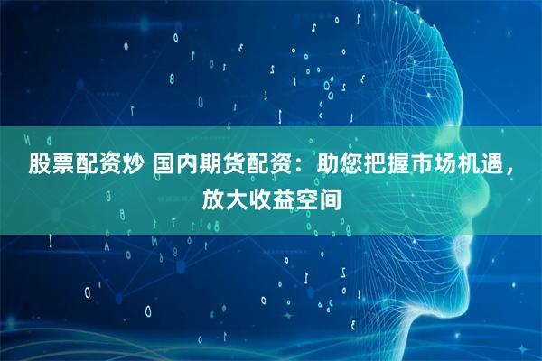 股票配资炒 国内期货配资：助您把握市场机遇，放大收益空间