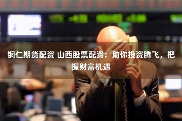 铜仁期货配资 山西股票配资：助你投资腾飞，把握财富机遇
