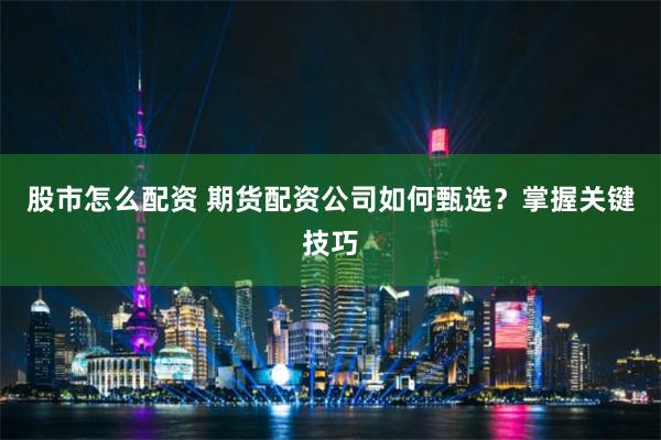 股市怎么配资 期货配资公司如何甄选？掌握关键技巧
