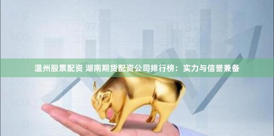 温州股票配资 湖南期货配资公司排行榜：实力与信誉兼备