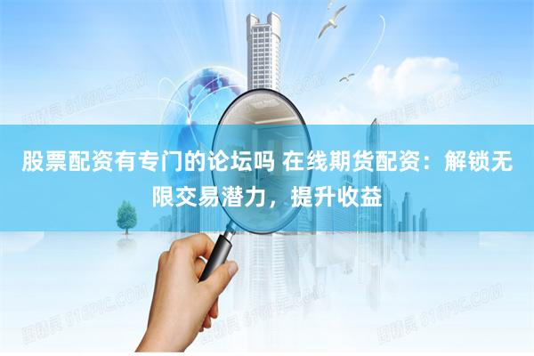 股票配资有专门的论坛吗 在线期货配资：解锁无限交易潜力，提升收益