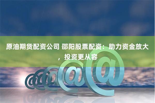 原油期货配资公司 邵阳股票配资：助力资金放大，投资更从容
