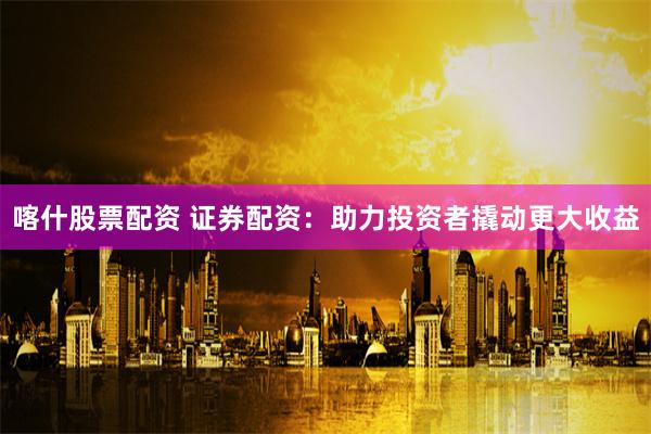 喀什股票配资 证券配资：助力投资者撬动更大收益