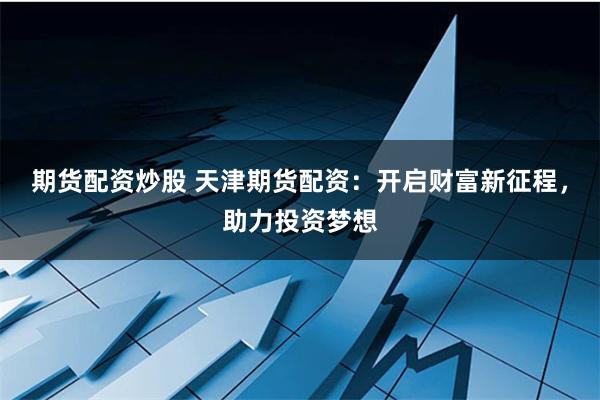 期货配资炒股 天津期货配资：开启财富新征程，助力投资梦想