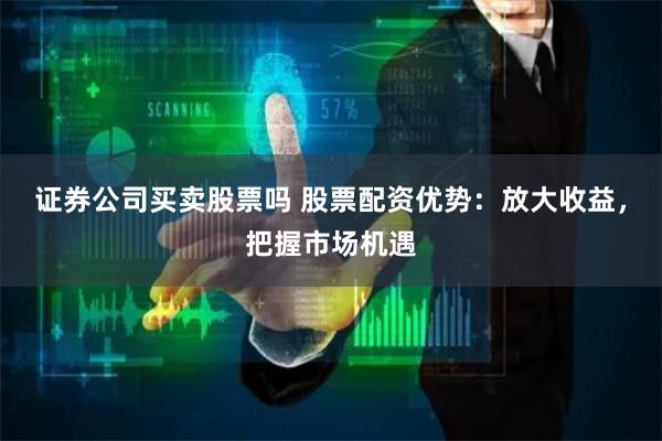 证券公司买卖股票吗 股票配资优势：放大收益，把握市场机遇