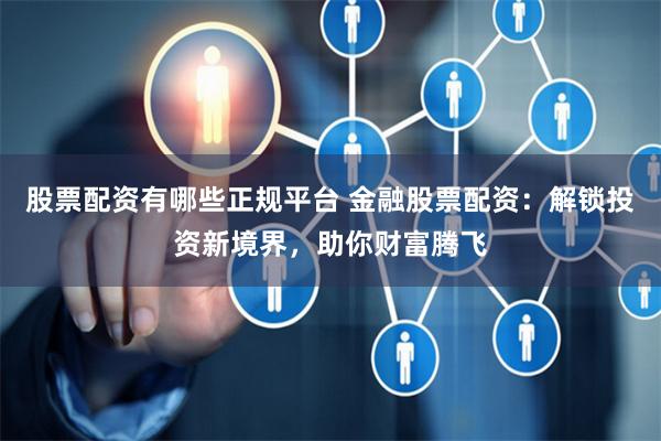 股票配资有哪些正规平台 金融股票配资：解锁投资新境界，助你财富腾飞