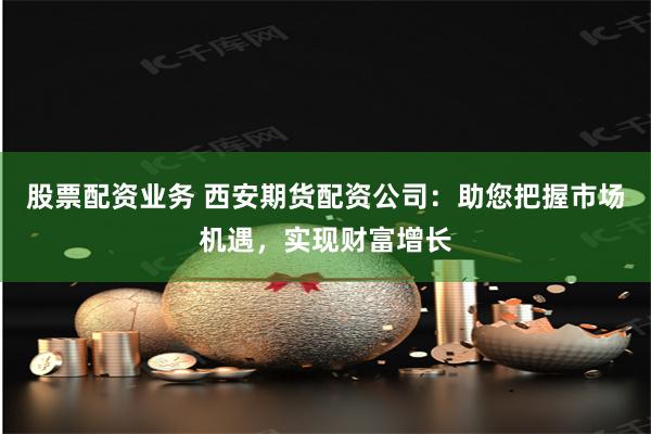 股票配资业务 西安期货配资公司：助您把握市场机遇，实现财富增长