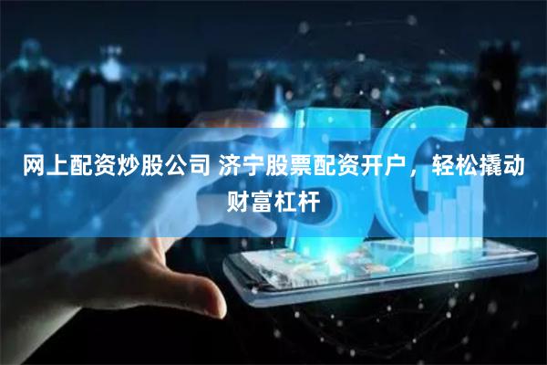 网上配资炒股公司 济宁股票配资开户，轻松撬动财富杠杆